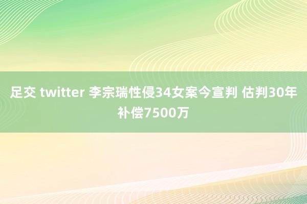 足交 twitter 李宗瑞性侵34女案今宣判 估判30年补偿7500万
