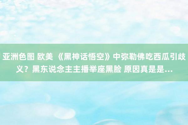 亚洲色图 欧美 《黑神话悟空》中弥勒佛吃西瓜引歧义?黑东说念主主播举座黑脸 原因真是是...