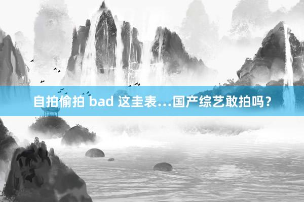 自拍偷拍 bad 这圭表…国产综艺敢拍吗?