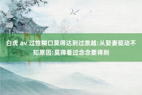 白虎 av 过性糊口莫得达到过激越:从娶妻驱动不知原因:莫得看过念念要得到
