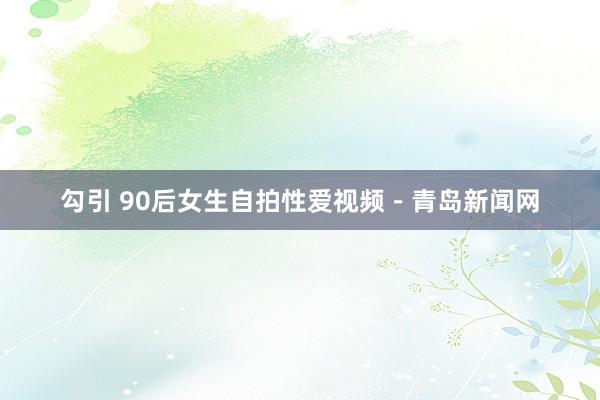 勾引 90后女生自拍性爱视频－青岛新闻网