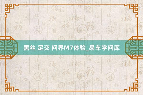 黑丝 足交 问界M7体验_易车学问库