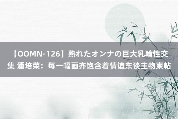【OOMN-126】熟れたオンナの巨大乳輪性交集 潘培荣:每一幅画齐饱含着情谊东谈主物柬帖