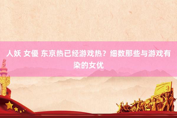人妖 女優 东京热已经游戏热？细数那些与游戏有染的女优
