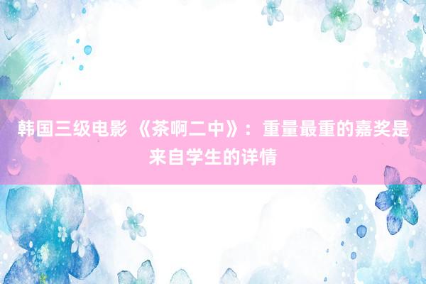 韩国三级电影 《茶啊二中》:重量最重的嘉奖是来自学生的详情
