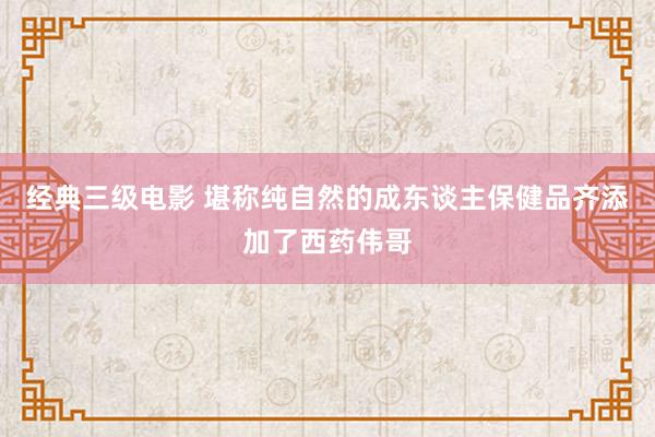 经典三级电影 堪称纯自然的成东谈主保健品齐添加了西药伟哥