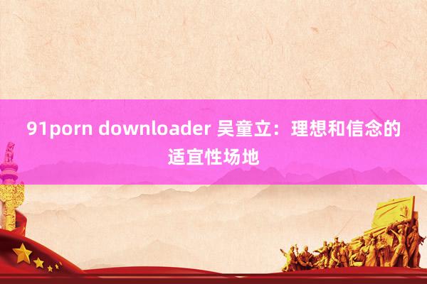 91porn downloader 吴童立：理想和信念的适宜性场地