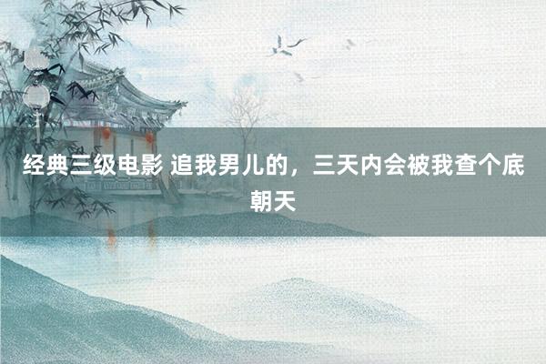 经典三级电影 追我男儿的,三天内会被我查个底朝天