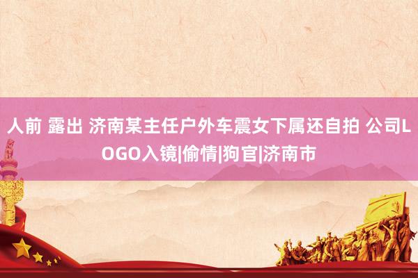 人前 露出 济南某主任户外车震女下属还自拍 公司LOGO入镜|偷情|狗官|济南市