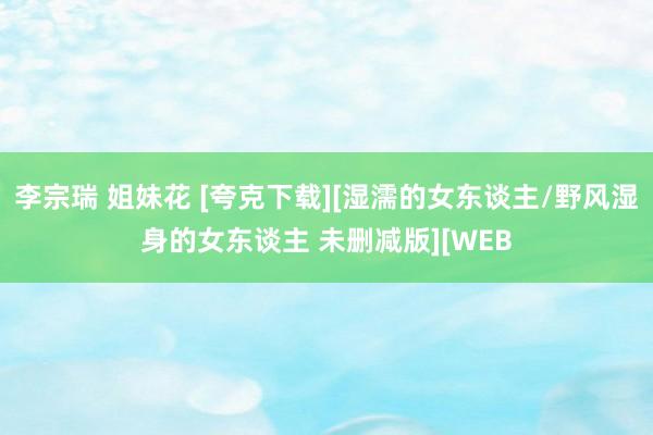 李宗瑞 姐妹花 [夸克下载][湿濡的女东谈主/野风湿身的女东谈主 未删减版][WEB