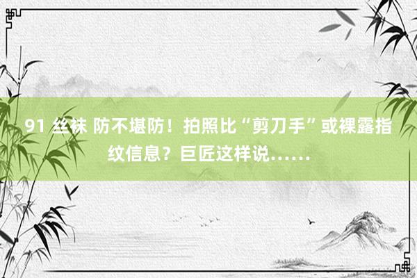 91 丝袜 防不堪防!拍照比“剪刀手”或裸露指纹信息?巨匠这样说……