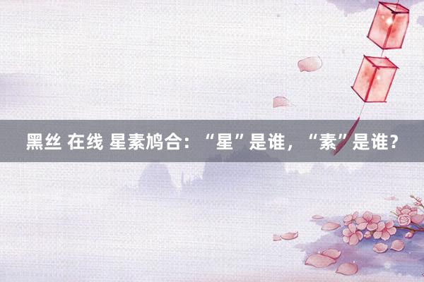 黑丝 在线 星素鸠合:“星”是谁,“素”是谁?