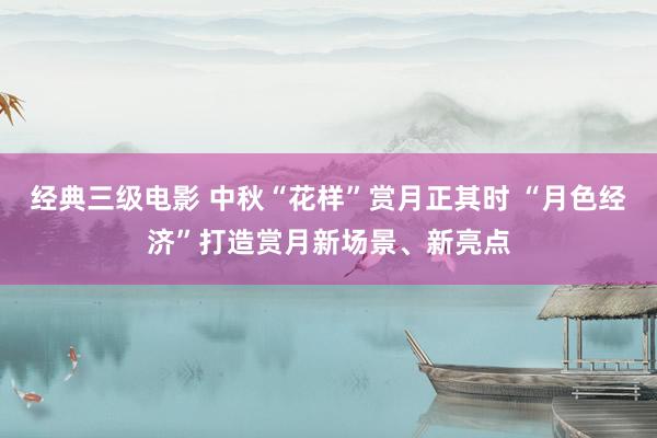 经典三级电影 中秋“花样”赏月正其时 “月色经济”打造赏月新场景、新亮点