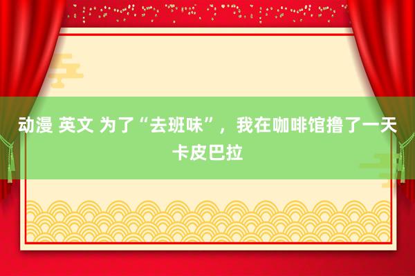 动漫 英文 为了“去班味”,我在咖啡馆撸了一天卡皮巴拉