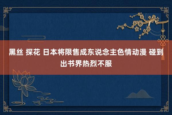 黑丝 探花 日本将限售成东说念主色情动漫 碰到出书界热烈不服