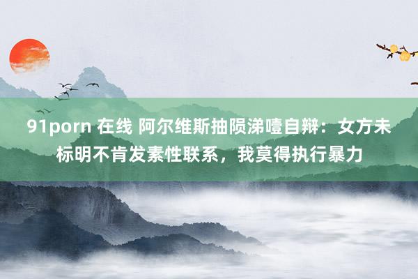 91porn 在线 阿尔维斯抽陨涕噎自辩:女方未标明不肯发素性联系,我莫得执行暴力