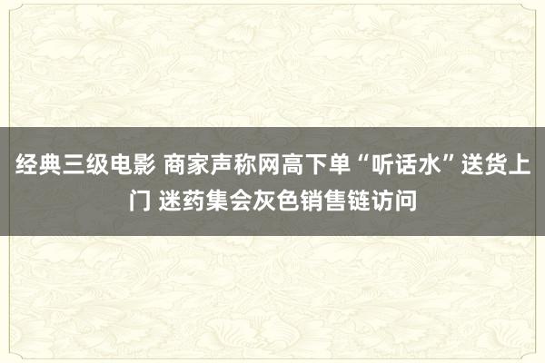经典三级电影 商家声称网高下单“听话水”送货上门 迷药集会灰色销售链访问