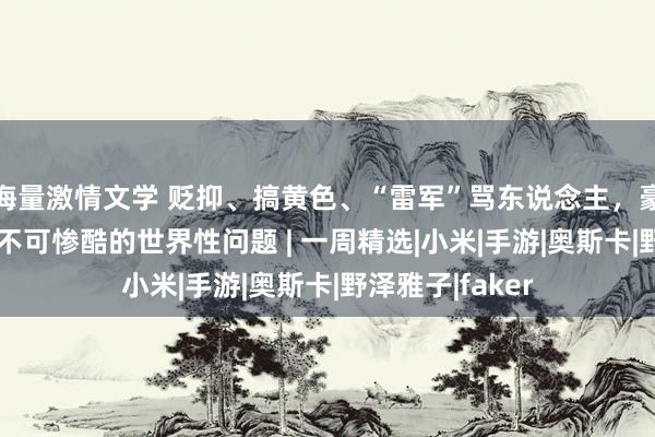 海量激情文学 贬抑、搞黄色、“雷军”骂东说念主,豪侈AI还是是个不可惨酷的世界性问题 | 一周精选|小米|手游|奥斯卡|野泽雅子|faker