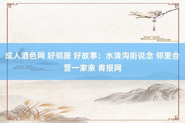 成人酒色网 好邻居 好故事:水清沟街说念 邻里合营一家亲 青报网