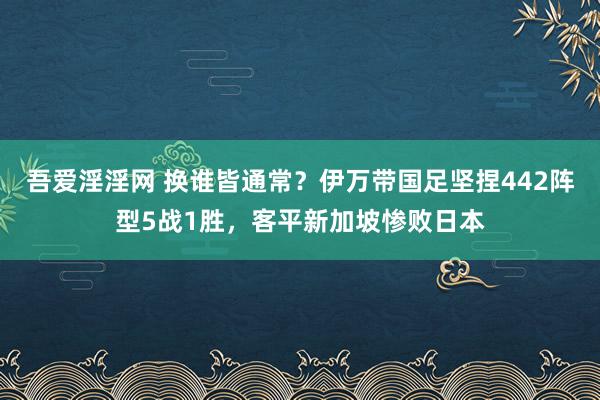 吾爱淫淫网 换谁皆通常？伊万带国足坚捏442阵型5战1胜，客平新加坡惨败日本
