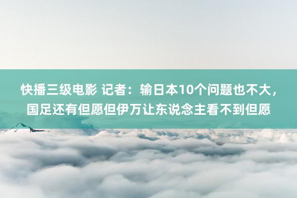 快播三级电影 记者：输日本10个问题也不大，国足还有但愿但伊万让东说念主看不到但愿