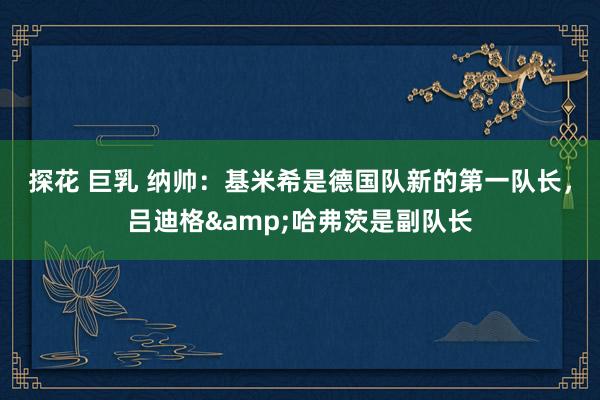 探花 巨乳 纳帅：基米希是德国队新的第一队长，吕迪格&哈弗茨是副队长