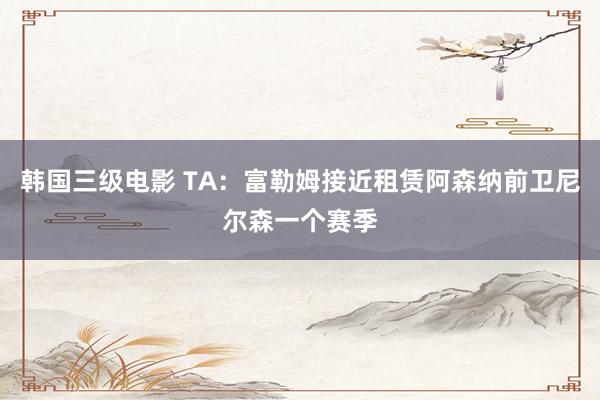 韩国三级电影 TA：富勒姆接近租赁阿森纳前卫尼尔森一个赛季