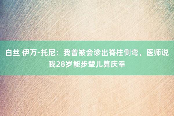 白丝 伊万-托尼:我曾被会诊出脊柱侧弯,医师说我28岁能步辇儿算庆幸