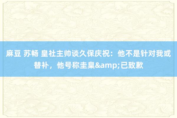 麻豆 苏畅 皇社主帅谈久保庆祝:他不是针对我或替补,他号称圭臬&已致歉