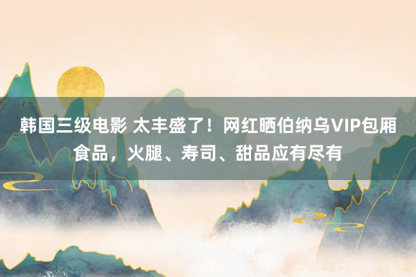 韩国三级电影 太丰盛了！网红晒伯纳乌VIP包厢食品，火腿、寿司、甜品应有尽有