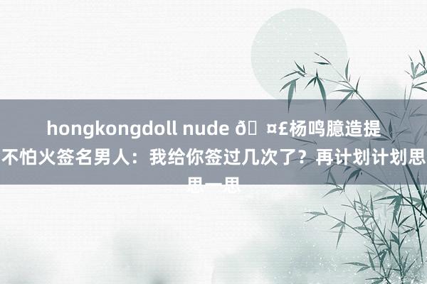 hongkongdoll nude 🤣杨鸣臆造提真金不怕火签名男人：我给你签过几次了？再计划计划思一思
