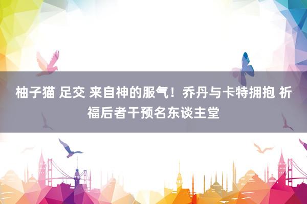 柚子猫 足交 来自神的服气！乔丹与卡特拥抱 祈福后者干预名东谈主堂