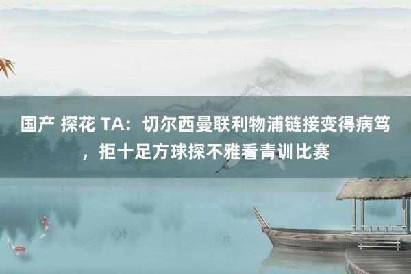 国产 探花 TA:切尔西曼联利物浦链接变得病笃,拒十足方球探不雅看青训比赛