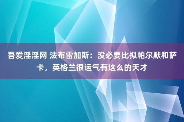 吾爱淫淫网 法布雷加斯：没必要比拟帕尔默和萨卡，英格兰很运气有这么的天才