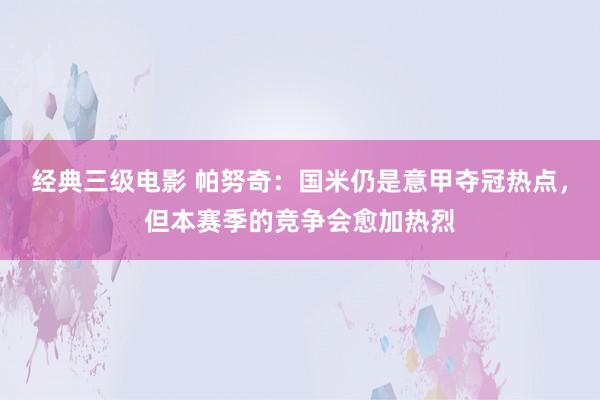 经典三级电影 帕努奇：国米仍是意甲夺冠热点，但本赛季的竞争会愈加热烈