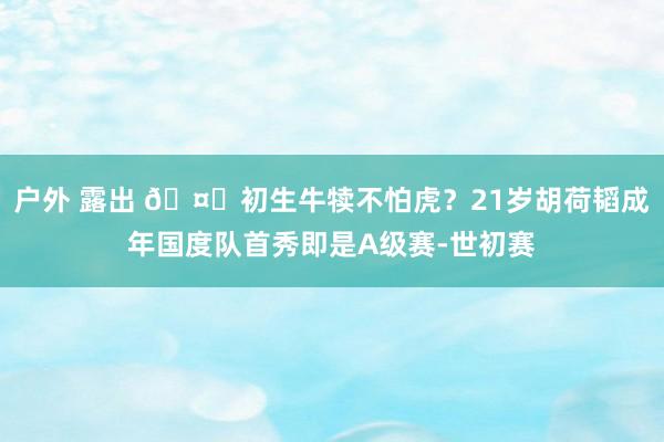 户外 露出 🤔初生牛犊不怕虎？21岁胡荷韬成年国度队首秀即是A级赛-世初赛