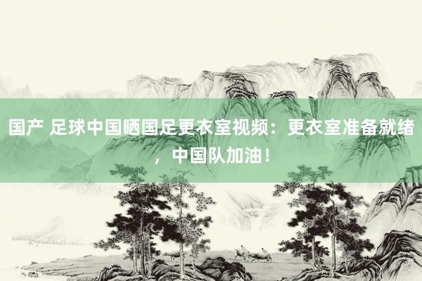 国产 足球中国晒国足更衣室视频：更衣室准备就绪，中国队加油！