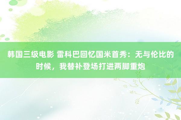 韩国三级电影 雷科巴回忆国米首秀:无与伦比的时候,我替补登场打进两脚重炮