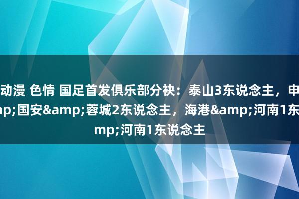 动漫 色情 国足首发俱乐部分袂：泰山3东说念主，申花&国安&蓉城2东说念主，<a href=