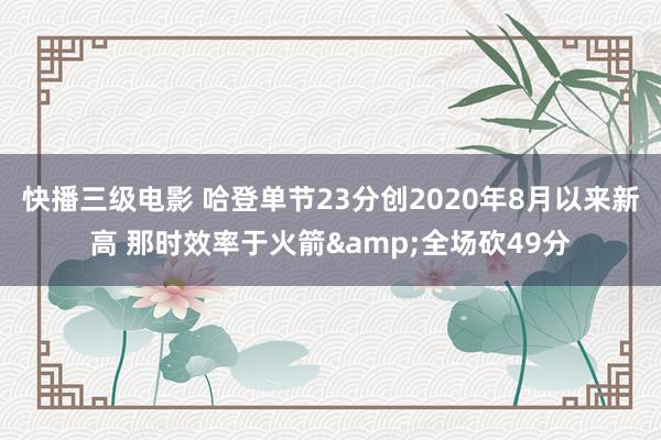 快播三级电影 哈登单节23分创2020年8月以来新高 那时效率于火箭&全场砍49分