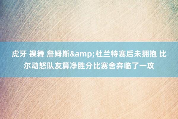 虎牙 裸舞 詹姆斯&杜兰特赛后未拥抱 比尔动怒队友算净胜分比赛舍弃临了一攻