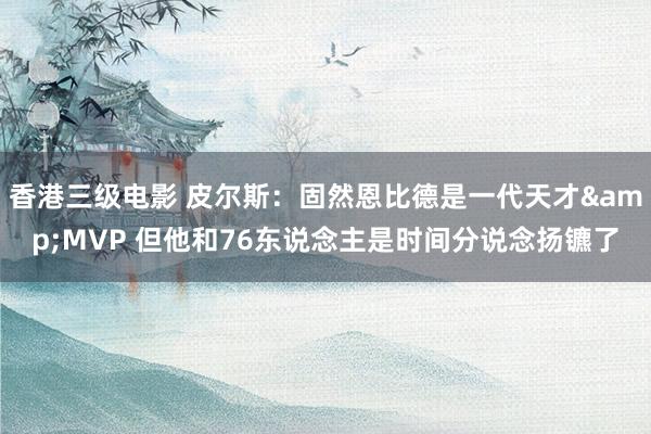 香港三级电影 皮尔斯：固然恩比德是一代天才&MVP 但他和76东说念主是时间分说念扬镳了