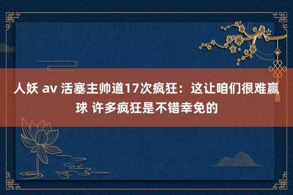 人妖 av 活塞主帅道17次疯狂：这让咱们很难赢球 许多疯狂是不错幸免的