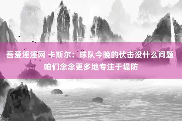 吾爱淫淫网 卡斯尔：球队今晚的伏击没什么问题 咱们念念更多地专注于堤防