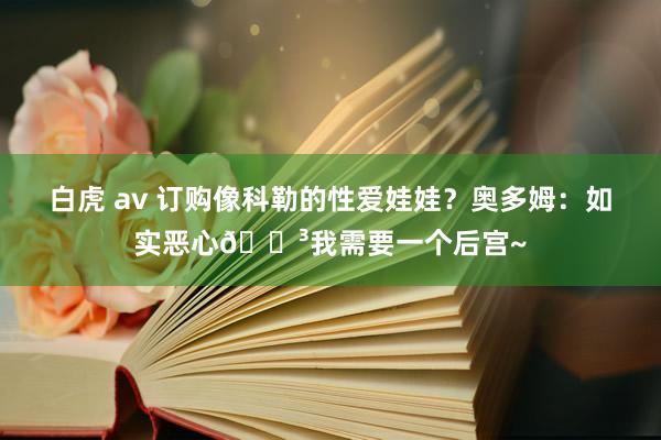 白虎 av 订购像科勒的性爱娃娃？奥多姆：如实恶心😳我需要一个后宫~