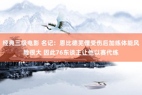 经典三级电影 名记：恩比德芜俚受伤后加练体能风险很大 因此76东谈主让他以赛代练