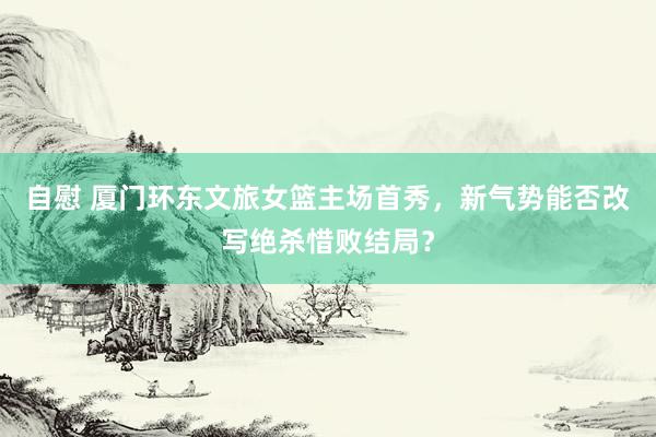 自慰 厦门环东文旅女篮主场首秀,新气势能否改写绝杀惜败结局?