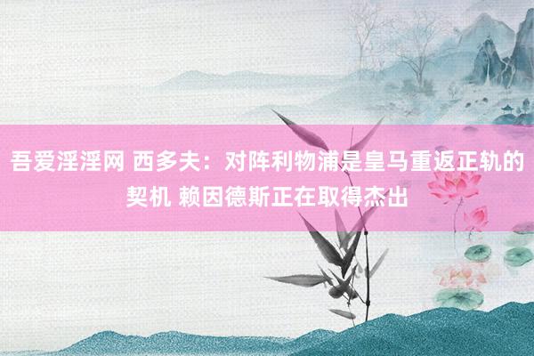 吾爱淫淫网 西多夫:对阵利物浦是皇马重返正轨的契机 赖因德斯正在取得杰出