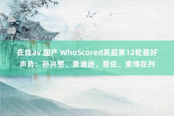 在线av 国产 WhoScored英超第12轮最好声势：孙兴慜、麦迪逊、恩佐、索博在列