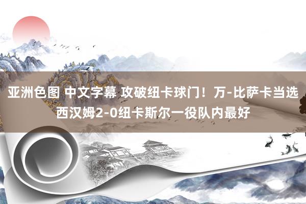 亚洲色图 中文字幕 攻破纽卡球门！万-比萨卡当选西汉姆2-0纽卡斯尔一役队内最好